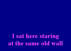 I sat here staring
at the same old wall