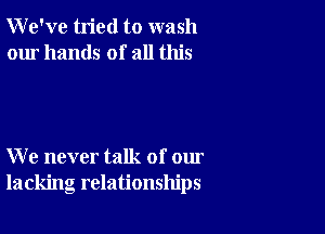 We've tried to wash
our hands of all this

We never talk of our
lacking relationships