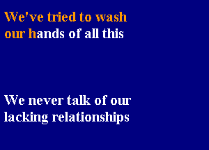 We've tried to wash
our hands of all this

We never talk of our
lacking relationships