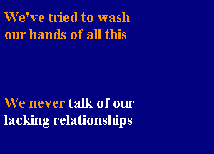 We've tried to wash
our hands of all this

We never talk of our
lacking relationships