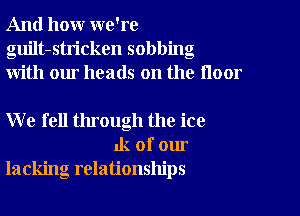 And how we're
guilt-stricken sobbing
with our heads on the floor

W e fell through the ice
1k of our
lacking relationships