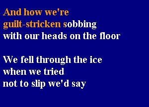 And how we're
guilt-stricken sobbing
with our heads on the floor

W e fell through the ice
when we tried
not to slip we'd say