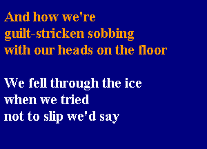 And how we're
guilt-stricken sobbing
with our heads on the floor

W e fell through the ice
when we tried
not to slip we'd say