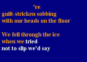 're
guilt-stricken sobbing
with our heads on the floor

W e fell through the ice
when we tried
not to slip we'd say