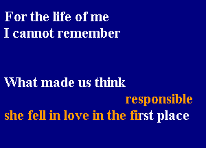 For the life of me
I cannot remember

What made us think
responsible

she fell in love in the first place