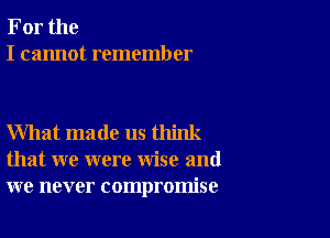 For the
I cannot remember

What made us think
that we were wise and
we never compromise