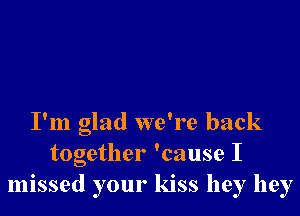 I'm glad we're back
together 'cause I
missed your kiss hey hey