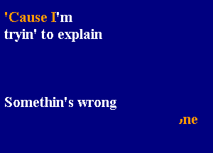 'Cause I'm
tryin' to explain

Somethin's wrong