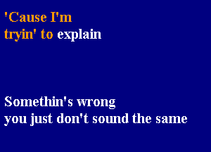 'Cause I'm
tryin' to explain

Somethin's wrong
you just don't sound the same