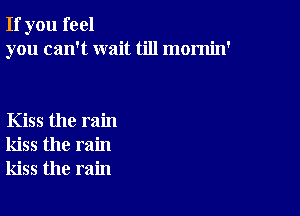 If you feel
you can't wait till mornin'

Kiss the rain
kiss the rain
kiss the rain