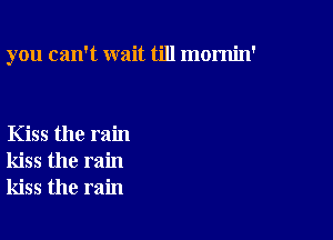 you can't wait till mornin'

Kiss the rain
kiss the rain
kiss the rain