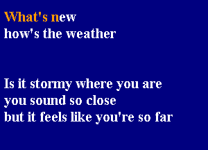 What's new
how's the weather

Is it stormy where you are
you sound so close
but it feels like you're so far