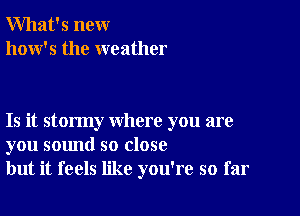 What's new
how's the weather

Is it stormy where you are
you sound so close
but it feels like you're so far