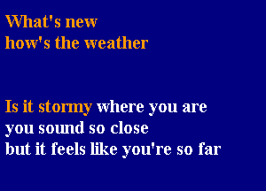 What's new
how's the weather

Is it stormy where you are
you sound so close
but it feels like you're so far