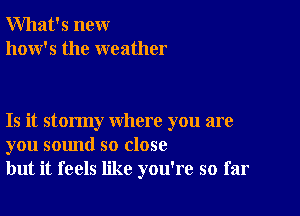 What's new
how's the weather

Is it stormy where you are
you sound so close
but it feels like you're so far