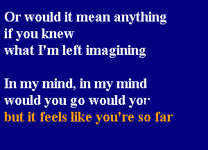 Or would it mean anything
if you knew
what I'm left imagining

In my mind, in my mind
would you go would yor
but it feels like you're so far