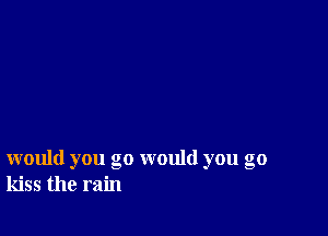 would you go would you go
kiss the rain