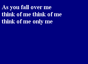 As you fall over me
think of me think of me
think of me only me