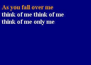 As you fall over me
think of me think of me
think of me only me