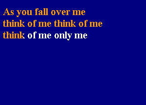 As you fall over me
think of me think of me
think of me only me