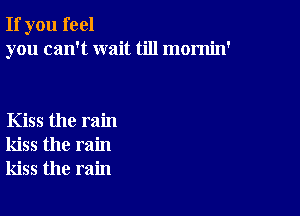 If you feel
you can't wait till mornin'

Kiss the rain
kiss the rain
kiss the rain