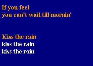 If you feel
you can't wait till mornin'

Kiss the rain
kiss the rain
kiss the rain