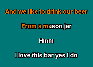 And we like to drink our beer
From a mason jar

Hmm

Have this bar yes I do