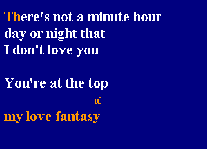 There's not a minute hour
day or night that
I don't love you

You're at the top

ll
my love fantasy