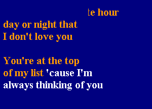 te hour
day or night that
I don't love you

You're at the top
of my list 'cause I'm
always thinking of you