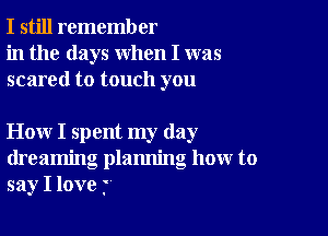 I still remember
in the days when I was
scared to touch you

How I spent my day
dreaming plamling how to
say I love j'