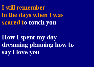 I still remember
in the days when I was
scared to touch you

How I spent my day
dreaming plamling how to
say I love you