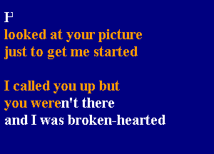 P
looked at your picture
just to get me started

I called you up but
you weren't there
and I was broken-hearted