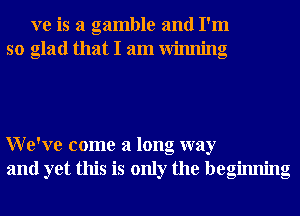 xre is a gamble and I'm
so glad that I am Winning

We've come a long way
and yet this is only the beginning