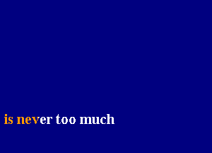 is never too much