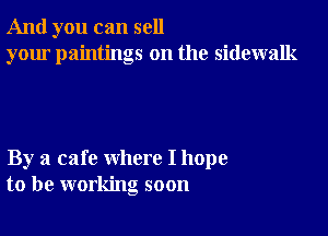 And you can sell
your paintings on the sidewalk

By a cafe where I hope
to be working soon