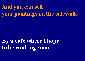 And you can sell
your paintings on the sidewalk

By a cafe where I hope
to be working soon