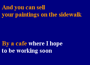 And you can sell
your paintings on the sidewalk

By a cafe where I hope
to be working soon