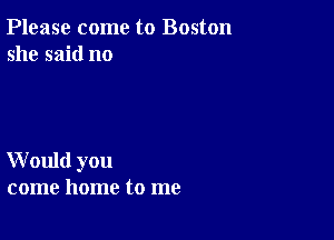 Please come to Boston
she said no

W ould you
come home to me