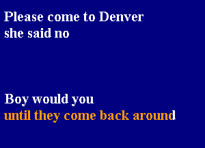 Please come to Denver
she said no

Boy would you
until they come back around