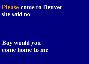 Please come to Denver
she said no

Boy would you
come home to me