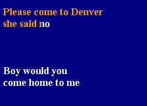 Please come to Denver
she said no

Boy would you
come home to me