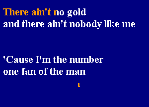 There ain't no gold
and there ain't nobody like me

'Cause I'm the number
one fan of the man