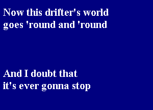 N ow this drifter's world
goes 'round and 'round

And I doubt that
it's ever gonna stop