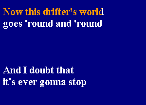 N ow this drifter's world
goes 'round and 'round

And I doubt that
it's ever gonna stop