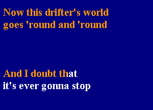 N ow this drifter's world
goes 'round and 'round

And I doubt that
it's ever gonna stop