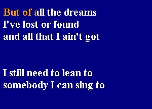 But of all the dreams
I've lost or found
and all that I ain't got

I still need to lean to
somebody I can sing to