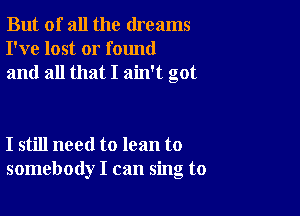 But of all the dreams
I've lost or found
and all that I ain't got

I still need to lean to
somebody I can sing to