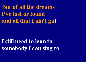 But of all the dreams
I've lost or found
and all that I ain't got

I still need to lean to
somebody I can sing to