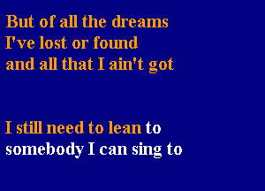 But of all the dreams
I've lost or found
and all that I ain't got

I still need to lean to
somebody I can sing to