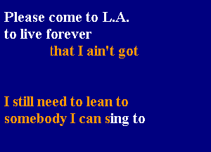 Please come to LA.
to live forever
that I ain't got

I still need to lean to
somebody I can sing to